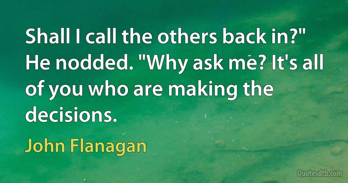 Shall I call the others back in?"
He nodded. "Why ask me? It's all of you who are making the decisions. (John Flanagan)