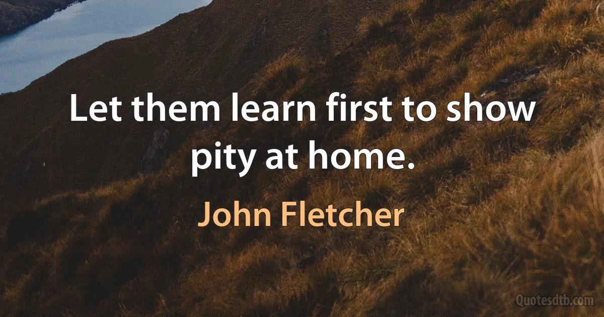 Let them learn first to show pity at home. (John Fletcher)