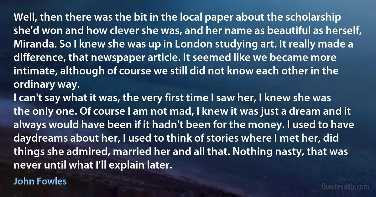 Well, then there was the bit in the local paper about the scholarship she'd won and how clever she was, and her name as beautiful as herself, Miranda. So I knew she was up in London studying art. It really made a difference, that newspaper article. It seemed like we became more intimate, although of course we still did not know each other in the ordinary way.
I can't say what it was, the very first time I saw her, I knew she was the only one. Of course I am not mad, I knew it was just a dream and it always would have been if it hadn't been for the money. I used to have daydreams about her, I used to think of stories where I met her, did things she admired, married her and all that. Nothing nasty, that was never until what I'll explain later. (John Fowles)