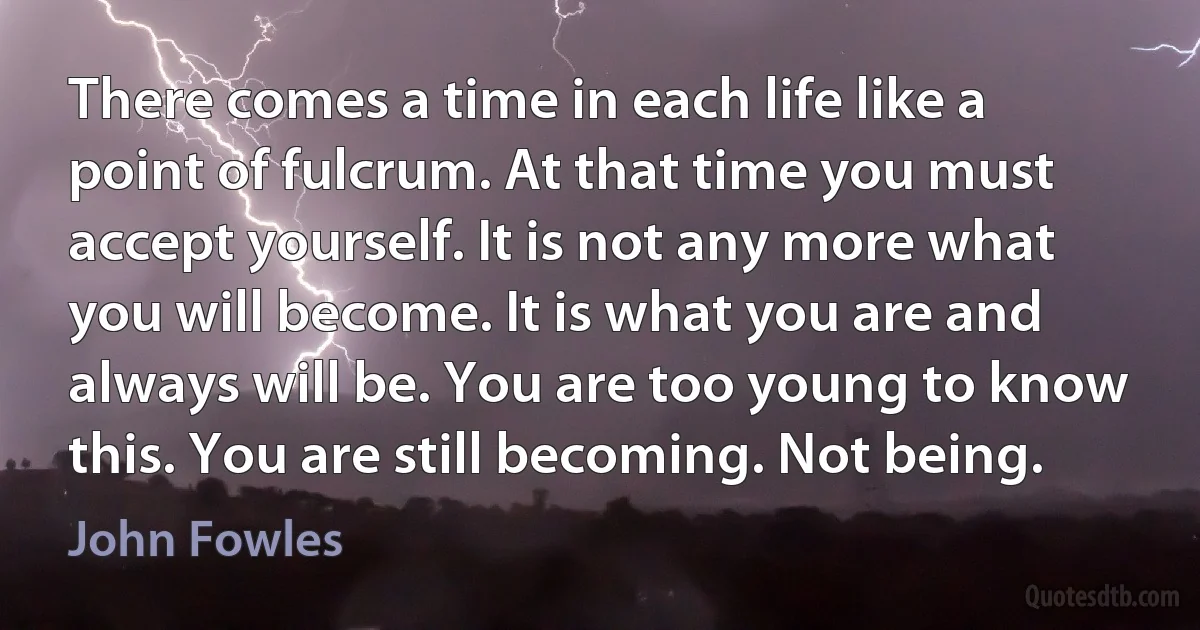 There comes a time in each life like a point of fulcrum. At that time you must accept yourself. It is not any more what you will become. It is what you are and always will be. You are too young to know this. You are still becoming. Not being. (John Fowles)