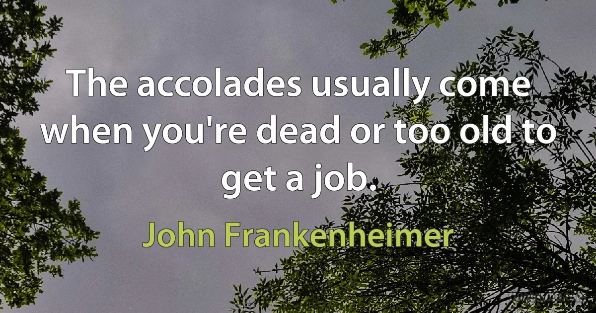 The accolades usually come when you're dead or too old to get a job. (John Frankenheimer)