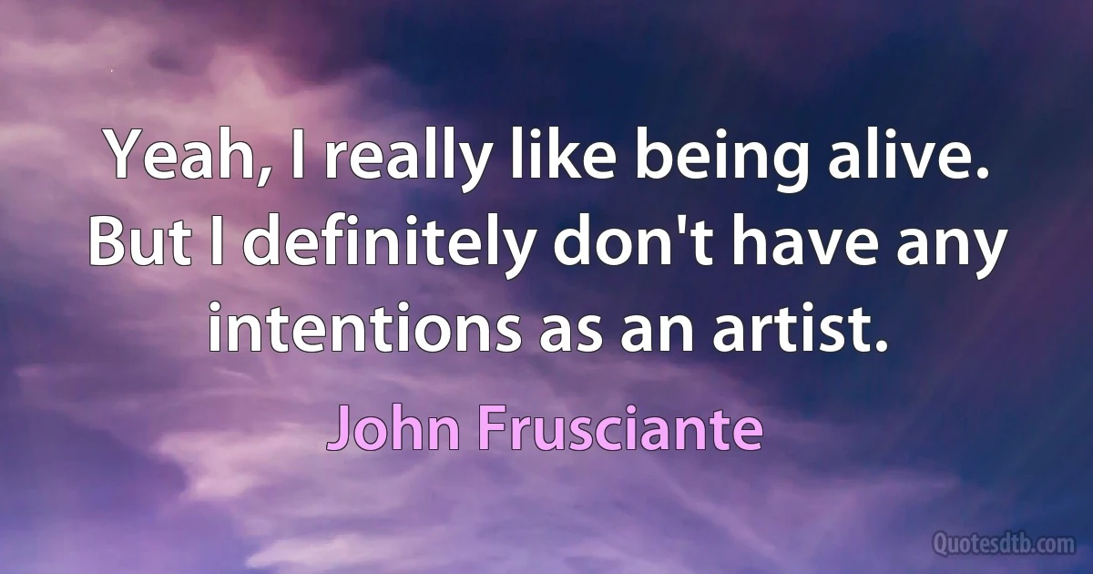 Yeah, I really like being alive. But I definitely don't have any intentions as an artist. (John Frusciante)