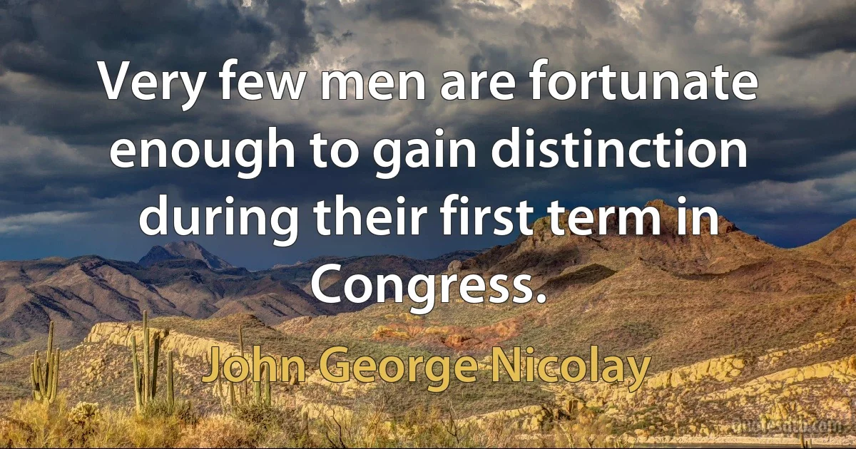 Very few men are fortunate enough to gain distinction during their first term in Congress. (John George Nicolay)