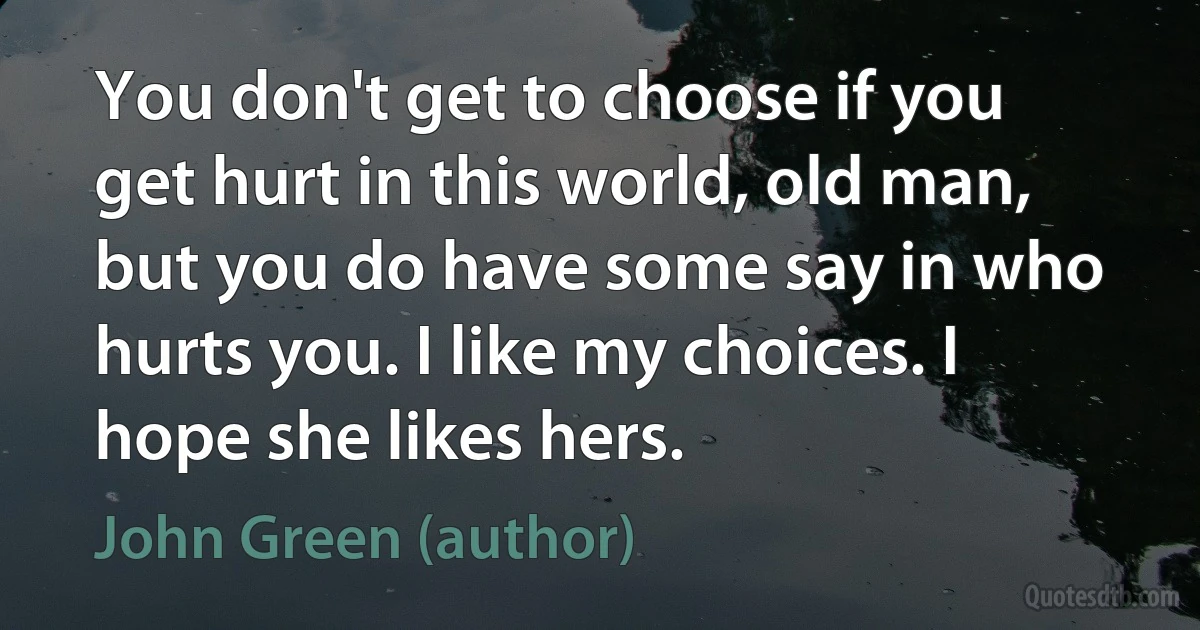 You don't get to choose if you get hurt in this world, old man, but you do have some say in who hurts you. I like my choices. I hope she likes hers. (John Green (author))