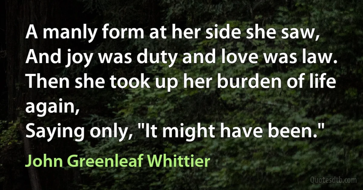 A manly form at her side she saw,
And joy was duty and love was law.
Then she took up her burden of life again,
Saying only, "It might have been." (John Greenleaf Whittier)