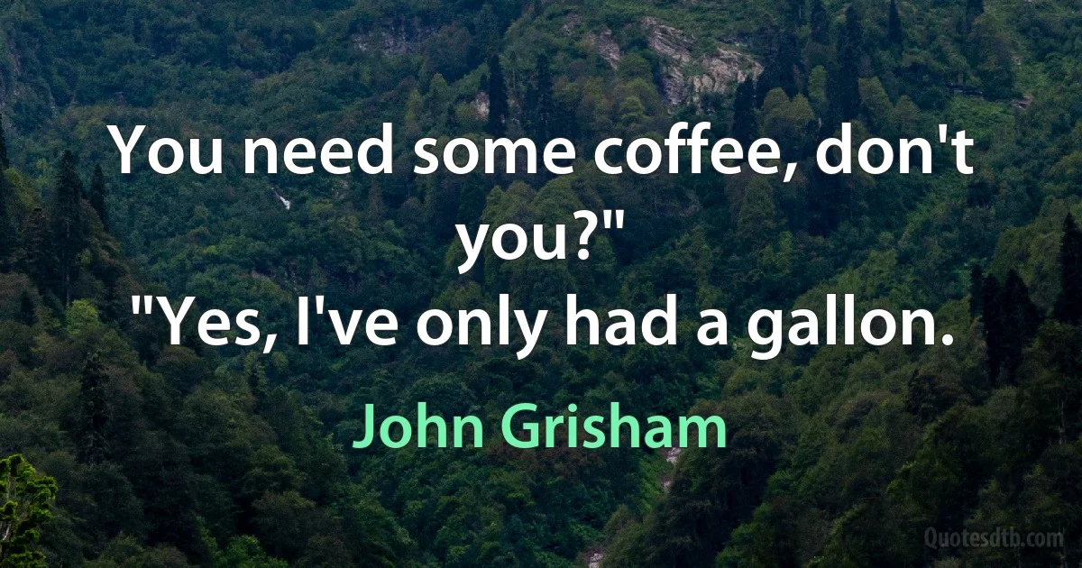 You need some coffee, don't you?"
"Yes, I've only had a gallon. (John Grisham)