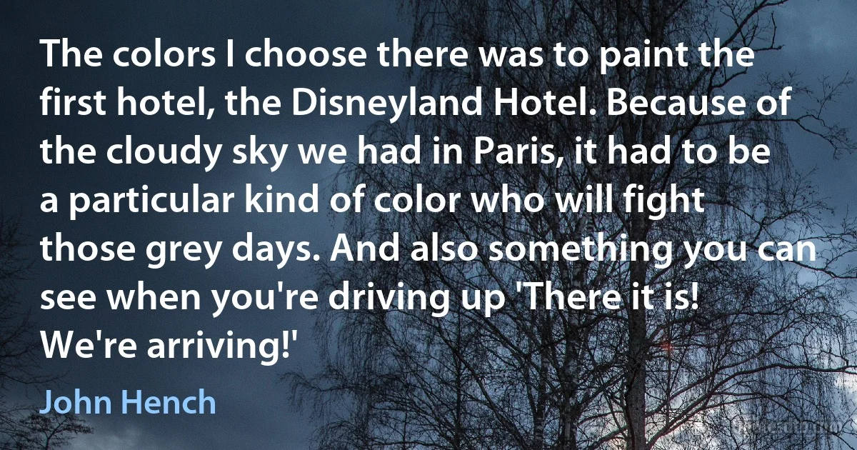 The colors I choose there was to paint the first hotel, the Disneyland Hotel. Because of the cloudy sky we had in Paris, it had to be a particular kind of color who will fight those grey days. And also something you can see when you're driving up 'There it is! We're arriving!' (John Hench)