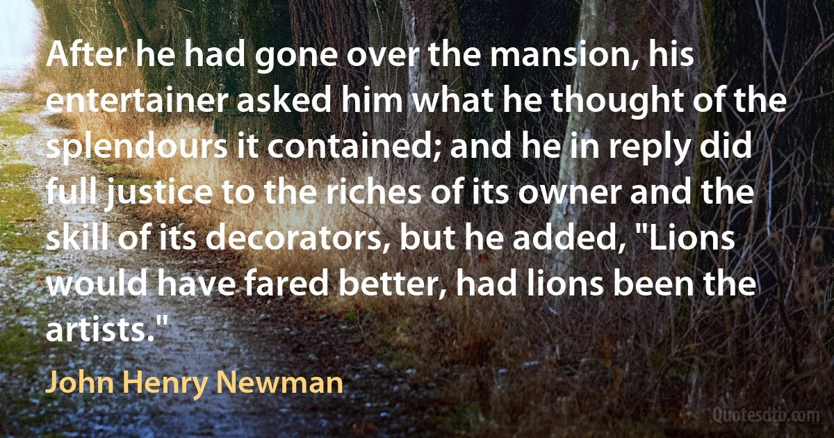 After he had gone over the mansion, his entertainer asked him what he thought of the splendours it contained; and he in reply did full justice to the riches of its owner and the skill of its decorators, but he added, "Lions would have fared better, had lions been the artists." (John Henry Newman)