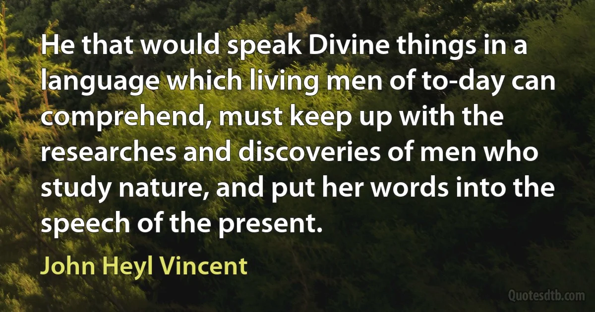 He that would speak Divine things in a language which living men of to-day can comprehend, must keep up with the researches and discoveries of men who study nature, and put her words into the speech of the present. (John Heyl Vincent)