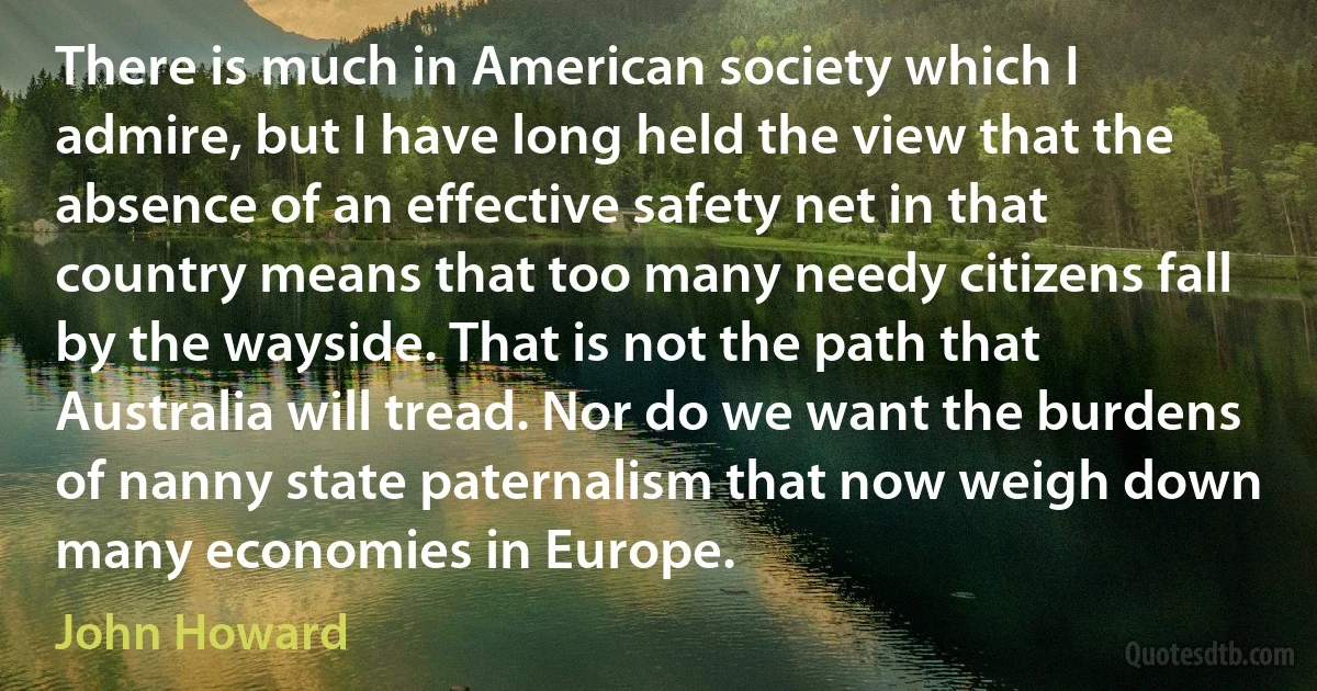 There is much in American society which I admire, but I have long held the view that the absence of an effective safety net in that country means that too many needy citizens fall by the wayside. That is not the path that Australia will tread. Nor do we want the burdens of nanny state paternalism that now weigh down many economies in Europe. (John Howard)