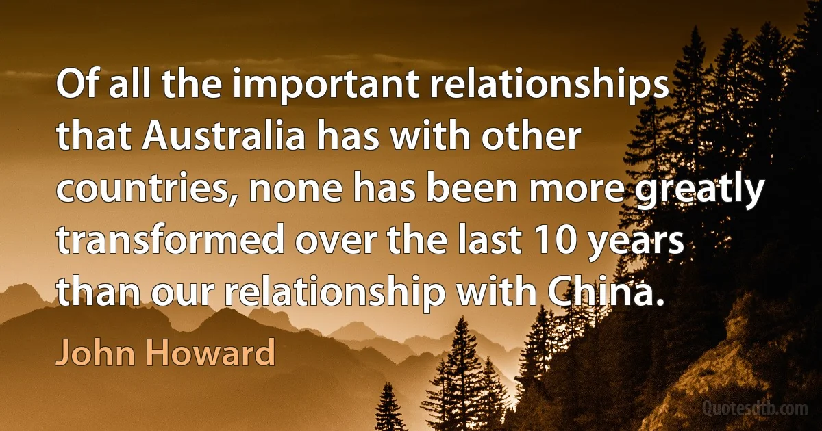 Of all the important relationships that Australia has with other countries, none has been more greatly transformed over the last 10 years than our relationship with China. (John Howard)