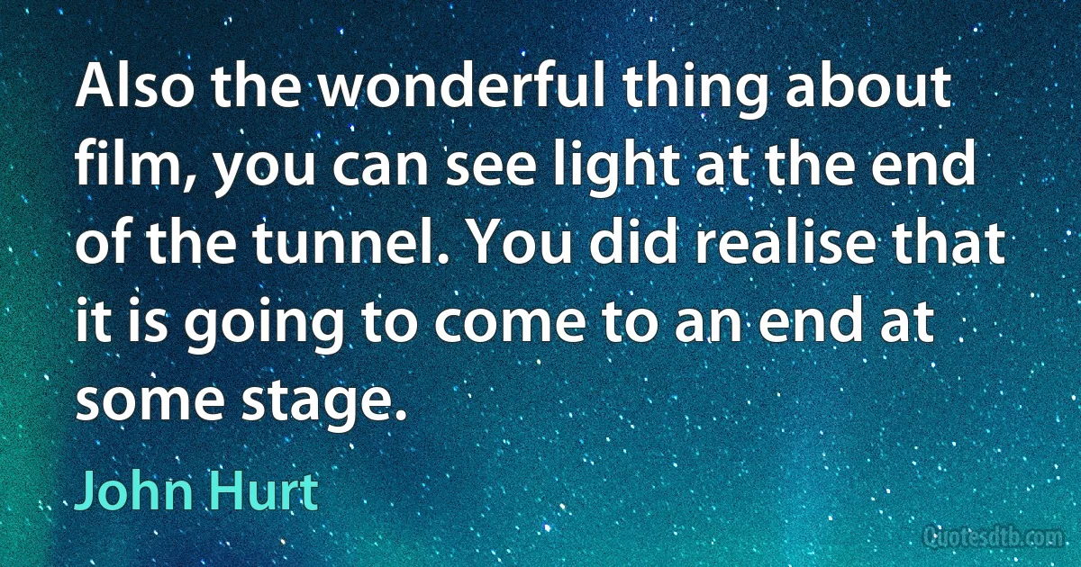 Also the wonderful thing about film, you can see light at the end of the tunnel. You did realise that it is going to come to an end at some stage. (John Hurt)