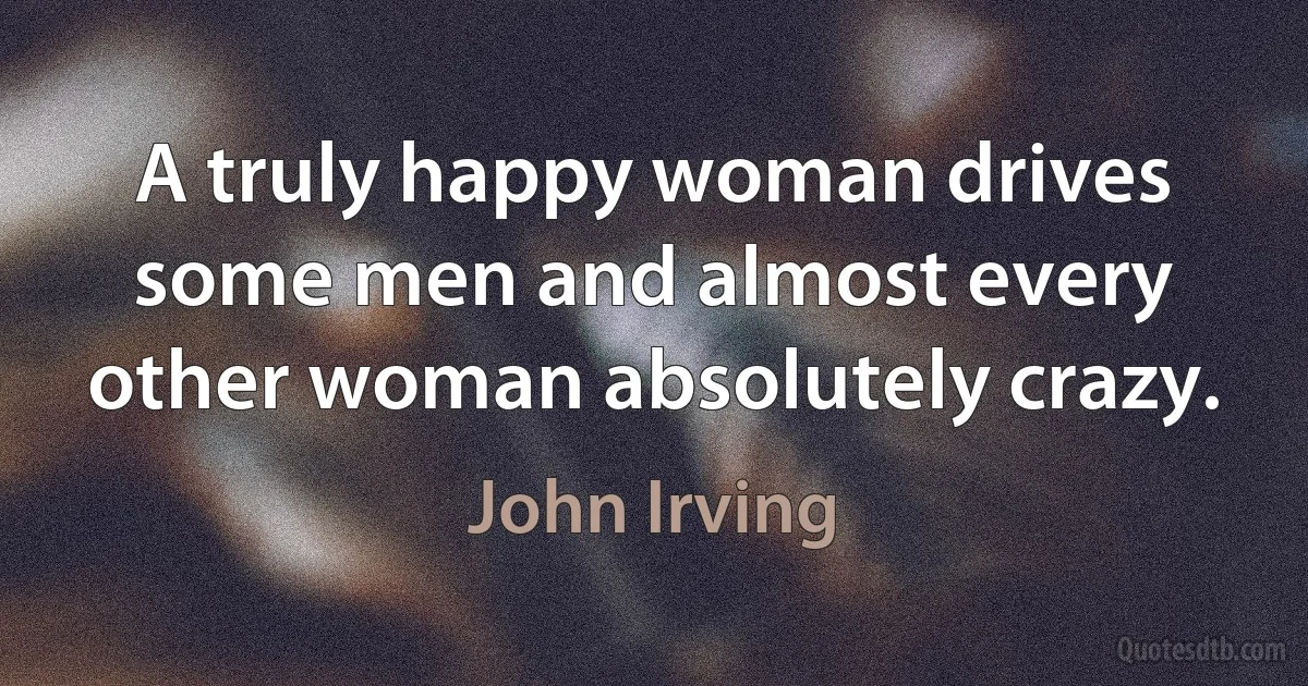 A truly happy woman drives some men and almost every other woman absolutely crazy. (John Irving)