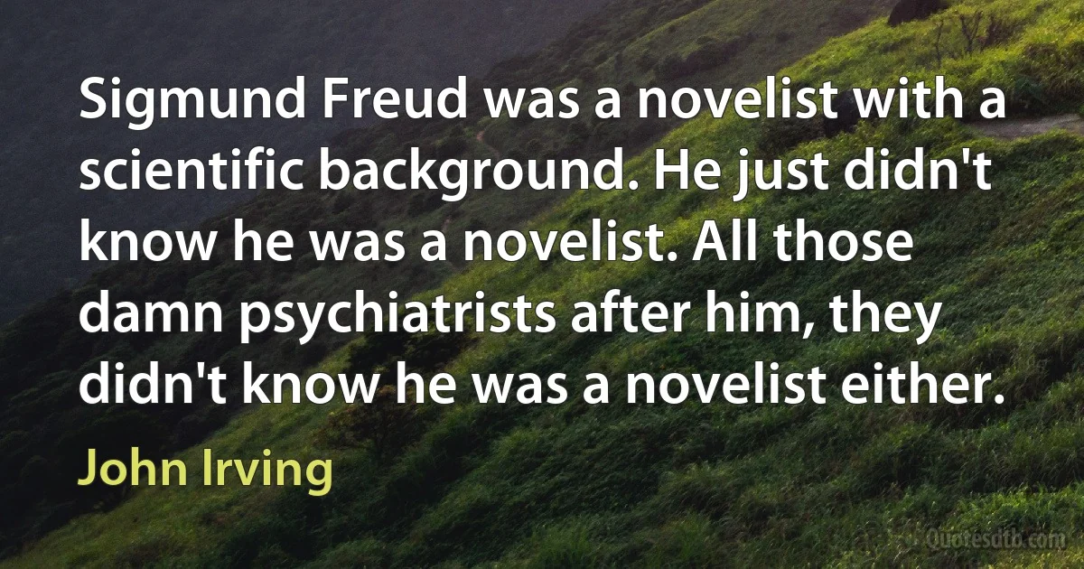 Sigmund Freud was a novelist with a scientific background. He just didn't know he was a novelist. All those damn psychiatrists after him, they didn't know he was a novelist either. (John Irving)