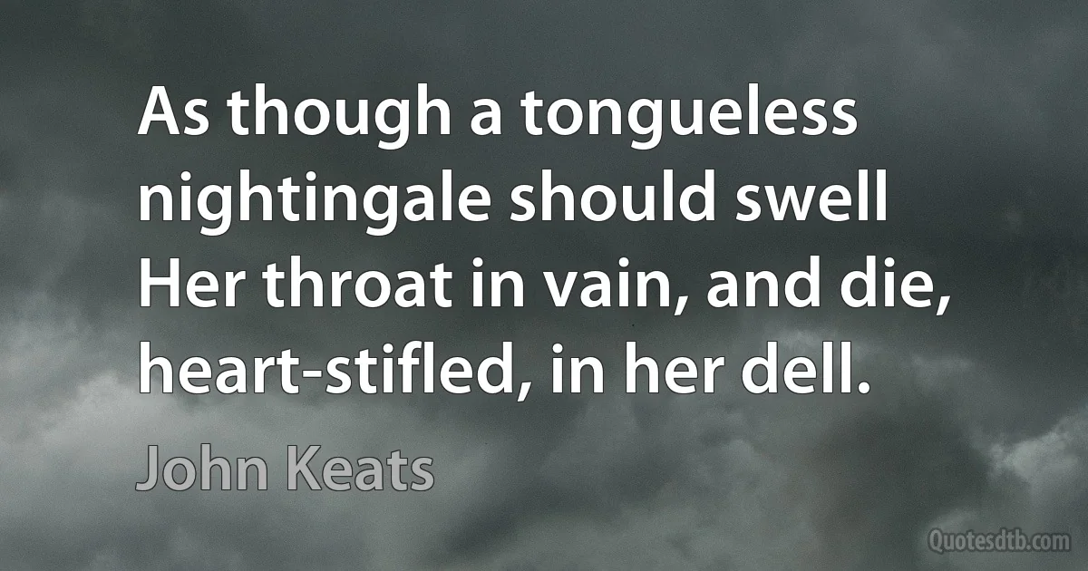 As though a tongueless nightingale should swell
Her throat in vain, and die, heart-stifled, in her dell. (John Keats)