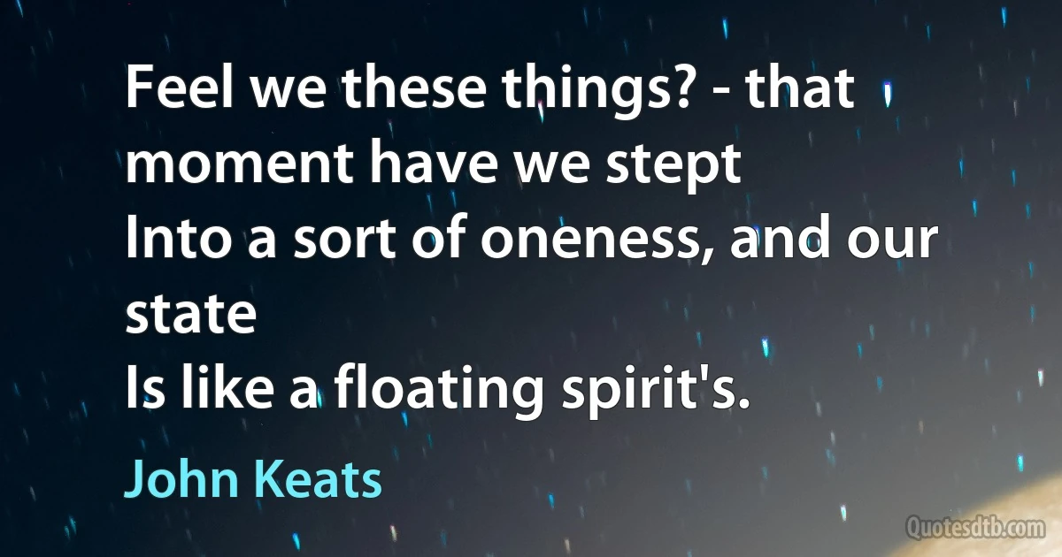 Feel we these things? - that moment have we stept
Into a sort of oneness, and our state
Is like a floating spirit's. (John Keats)