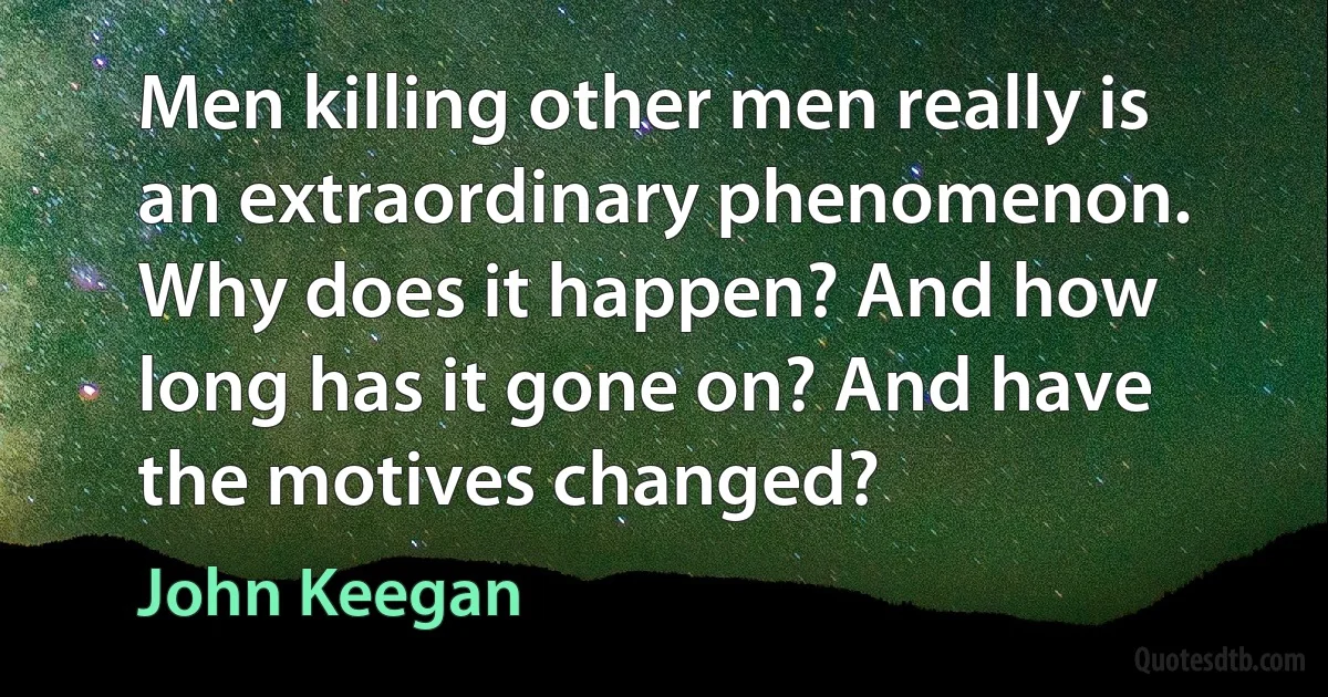 Men killing other men really is an extraordinary phenomenon. Why does it happen? And how long has it gone on? And have the motives changed? (John Keegan)