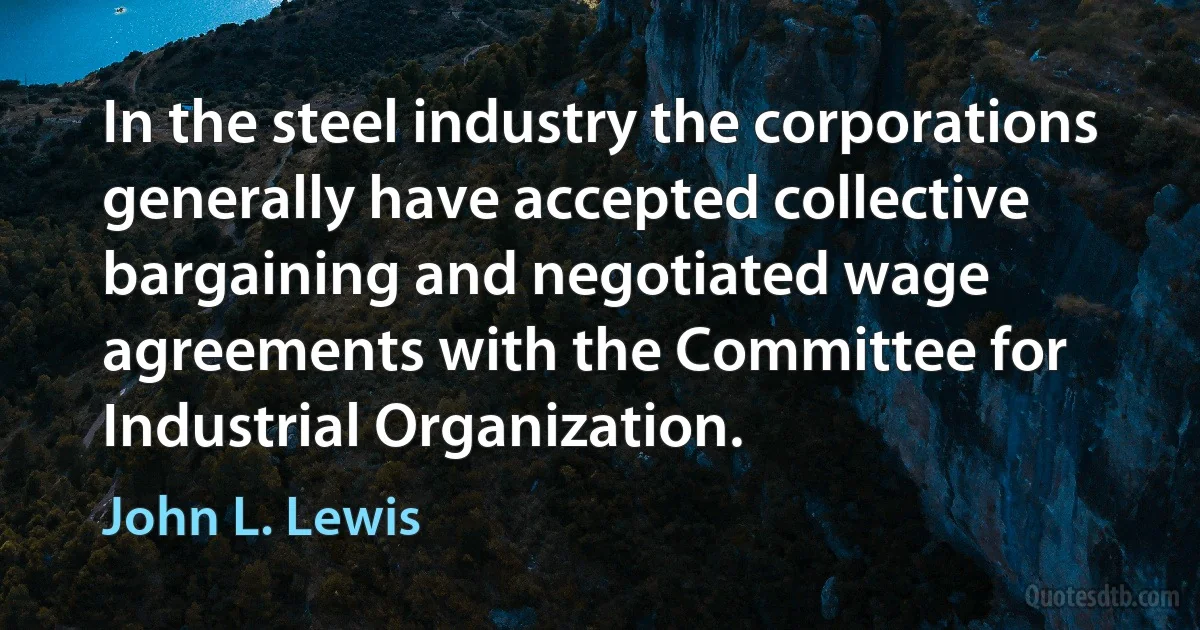 In the steel industry the corporations generally have accepted collective bargaining and negotiated wage agreements with the Committee for Industrial Organization. (John L. Lewis)