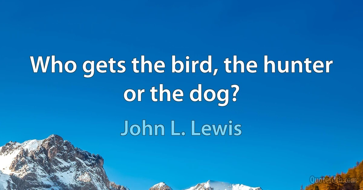 Who gets the bird, the hunter or the dog? (John L. Lewis)