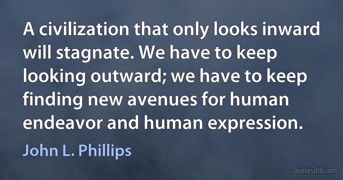 A civilization that only looks inward will stagnate. We have to keep looking outward; we have to keep finding new avenues for human endeavor and human expression. (John L. Phillips)