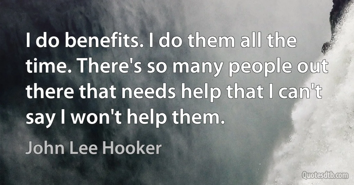 I do benefits. I do them all the time. There's so many people out there that needs help that I can't say I won't help them. (John Lee Hooker)