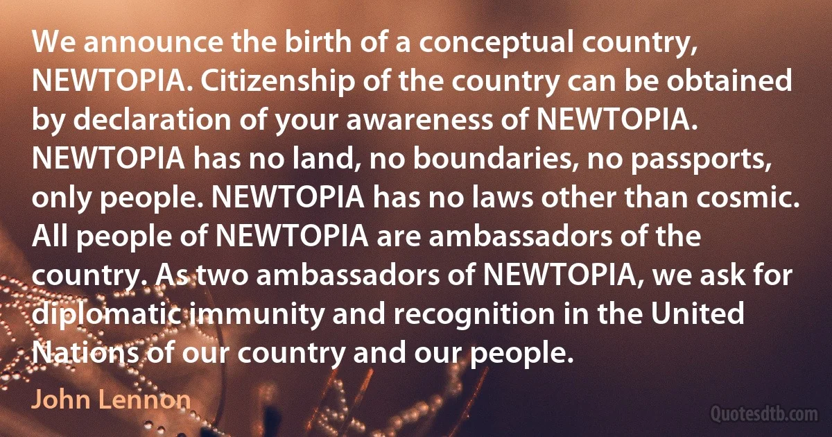 We announce the birth of a conceptual country, NEWTOPIA. Citizenship of the country can be obtained by declaration of your awareness of NEWTOPIA. NEWTOPIA has no land, no boundaries, no passports, only people. NEWTOPIA has no laws other than cosmic. All people of NEWTOPIA are ambassadors of the country. As two ambassadors of NEWTOPIA, we ask for diplomatic immunity and recognition in the United Nations of our country and our people. (John Lennon)