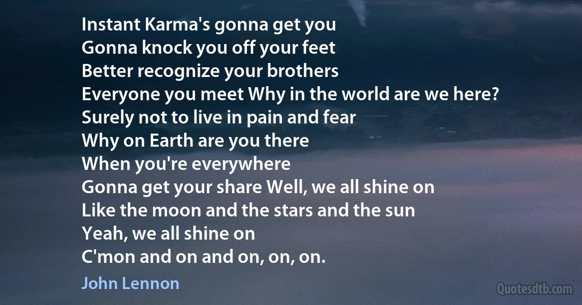 Instant Karma's gonna get you
Gonna knock you off your feet
Better recognize your brothers
Everyone you meet Why in the world are we here?
Surely not to live in pain and fear
Why on Earth are you there
When you're everywhere
Gonna get your share Well, we all shine on
Like the moon and the stars and the sun
Yeah, we all shine on
C'mon and on and on, on, on. (John Lennon)