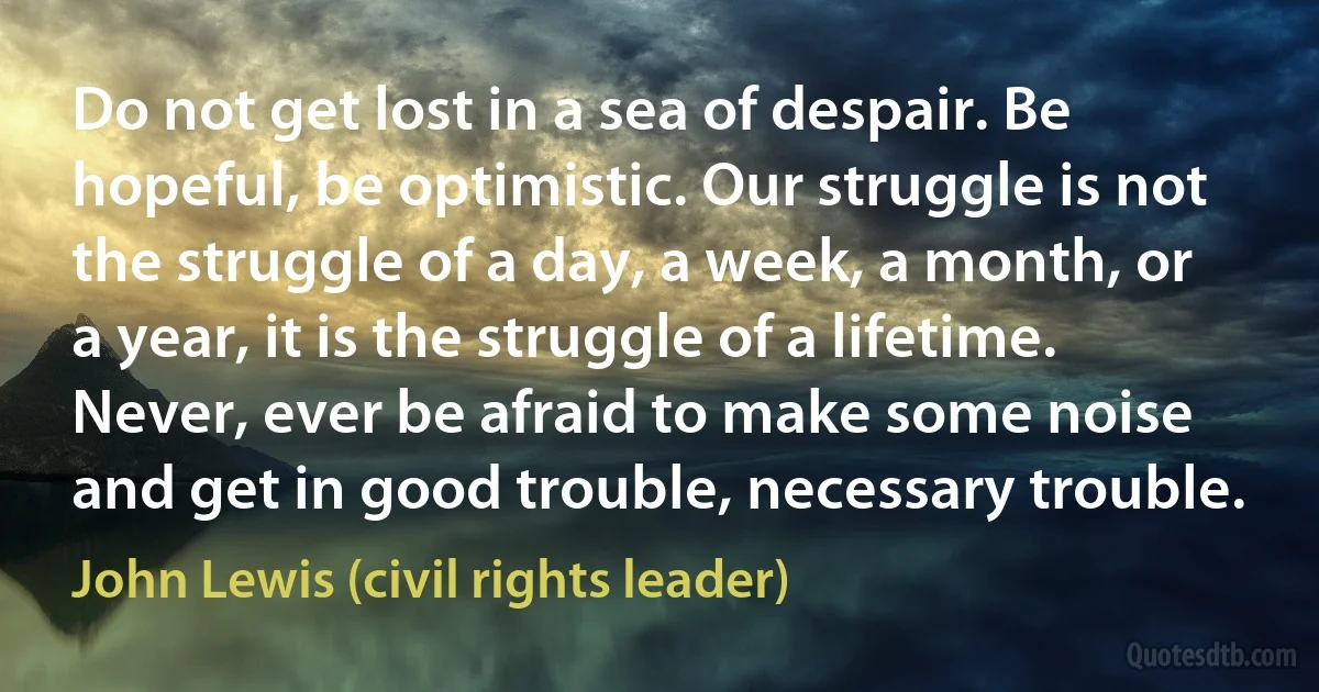 Do not get lost in a sea of despair. Be hopeful, be optimistic. Our struggle is not the struggle of a day, a week, a month, or a year, it is the struggle of a lifetime. Never, ever be afraid to make some noise and get in good trouble, necessary trouble. (John Lewis (civil rights leader))