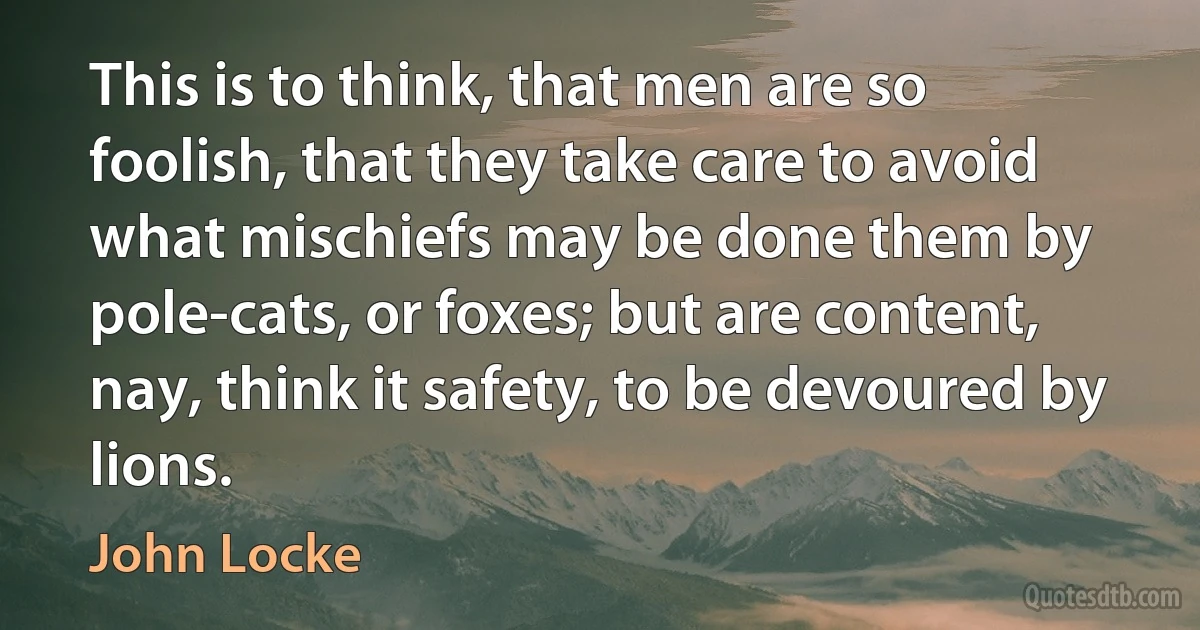 This is to think, that men are so foolish, that they take care to avoid what mischiefs may be done them by pole-cats, or foxes; but are content, nay, think it safety, to be devoured by lions. (John Locke)