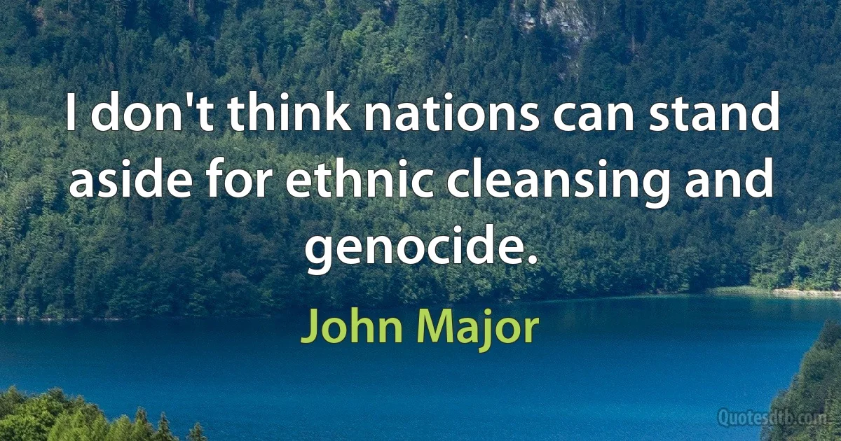 I don't think nations can stand aside for ethnic cleansing and genocide. (John Major)