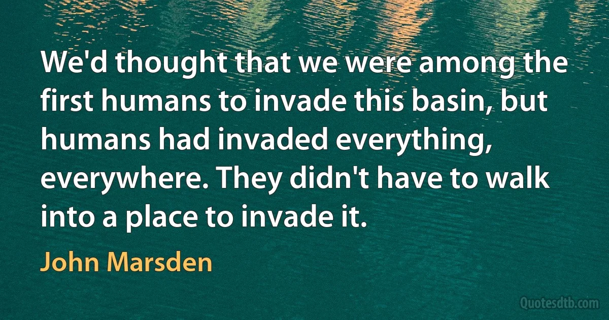 We'd thought that we were among the first humans to invade this basin, but humans had invaded everything, everywhere. They didn't have to walk into a place to invade it. (John Marsden)