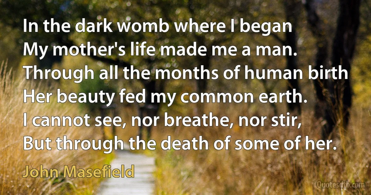 In the dark womb where I began
My mother's life made me a man.
Through all the months of human birth
Her beauty fed my common earth.
I cannot see, nor breathe, nor stir,
But through the death of some of her. (John Masefield)