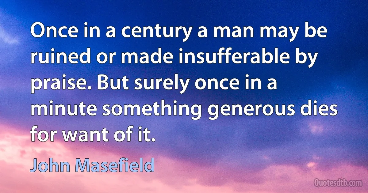 Once in a century a man may be ruined or made insufferable by praise. But surely once in a minute something generous dies for want of it. (John Masefield)