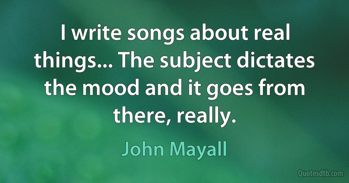 I write songs about real things... The subject dictates the mood and it goes from there, really. (John Mayall)