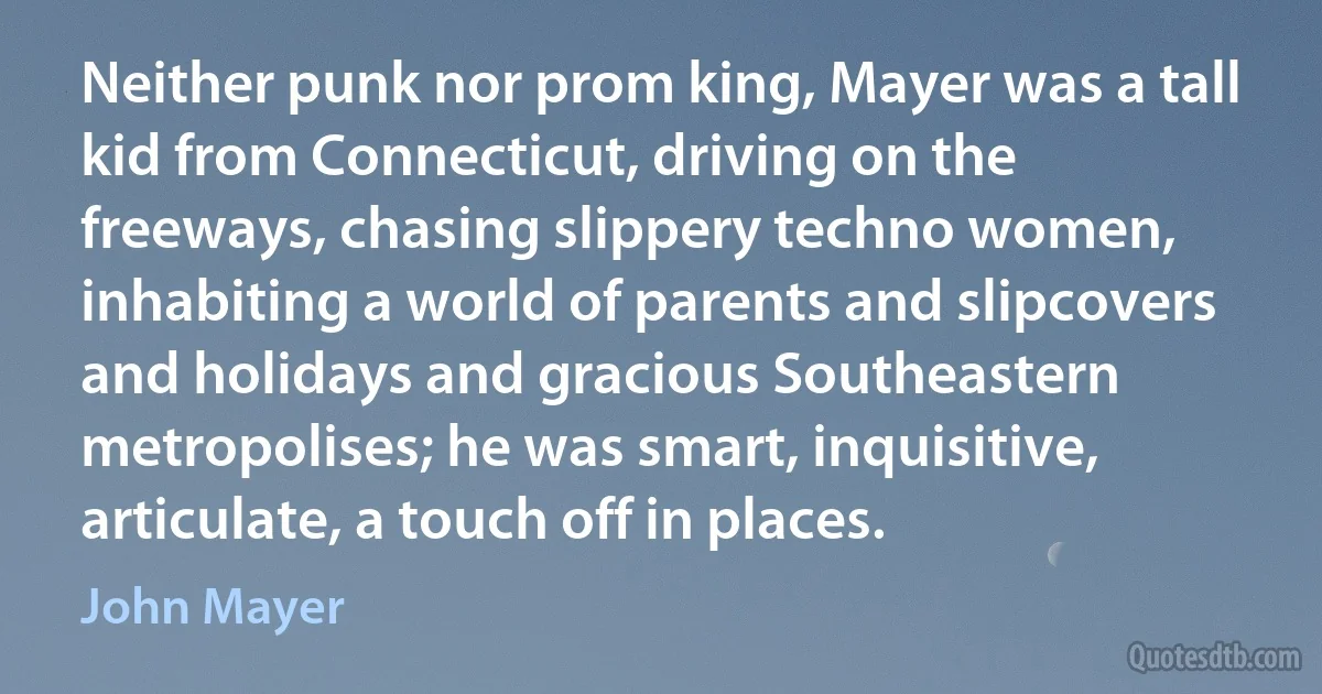 Neither punk nor prom king, Mayer was a tall kid from Connecticut, driving on the freeways, chasing slippery techno women, inhabiting a world of parents and slipcovers and holidays and gracious Southeastern metropolises; he was smart, inquisitive, articulate, a touch off in places. (John Mayer)