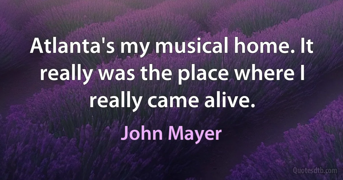 Atlanta's my musical home. It really was the place where I really came alive. (John Mayer)