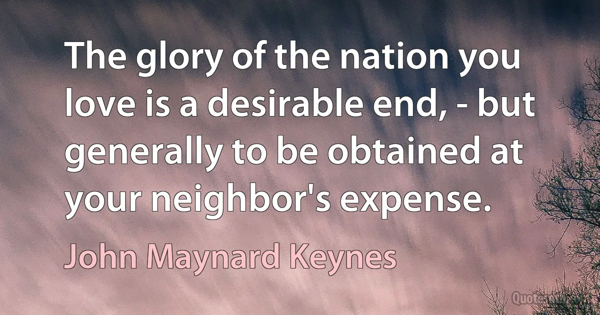 The glory of the nation you love is a desirable end, - but generally to be obtained at your neighbor's expense. (John Maynard Keynes)