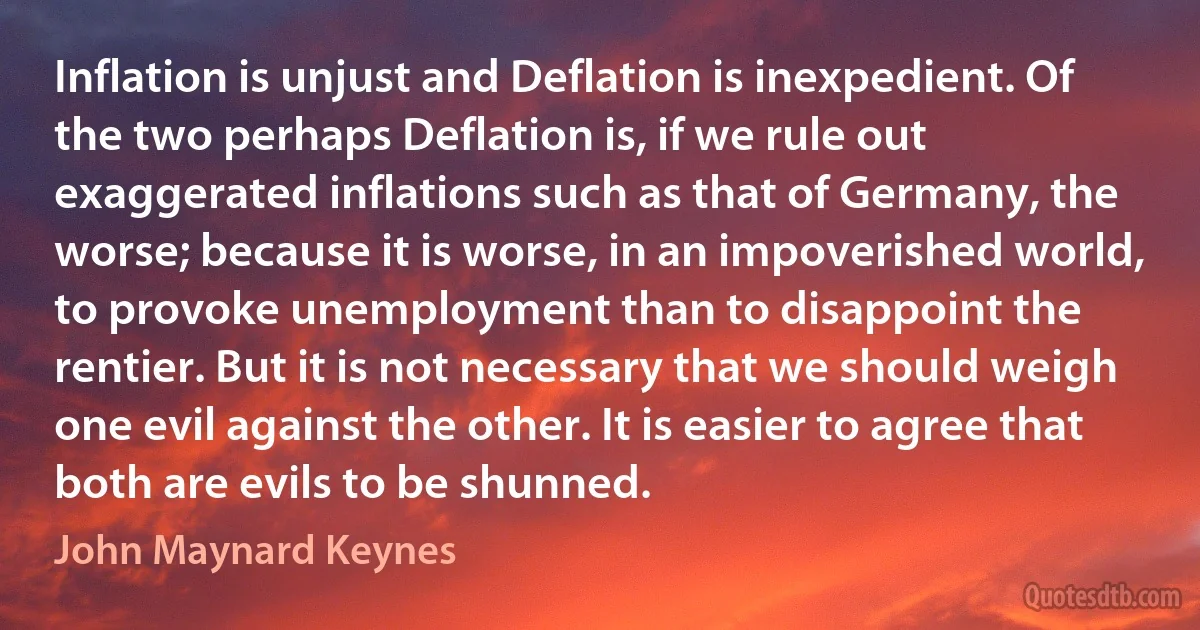 Inflation is unjust and Deflation is inexpedient. Of the two perhaps Deflation is, if we rule out exaggerated inflations such as that of Germany, the worse; because it is worse, in an impoverished world, to provoke unemployment than to disappoint the rentier. But it is not necessary that we should weigh one evil against the other. It is easier to agree that both are evils to be shunned. (John Maynard Keynes)