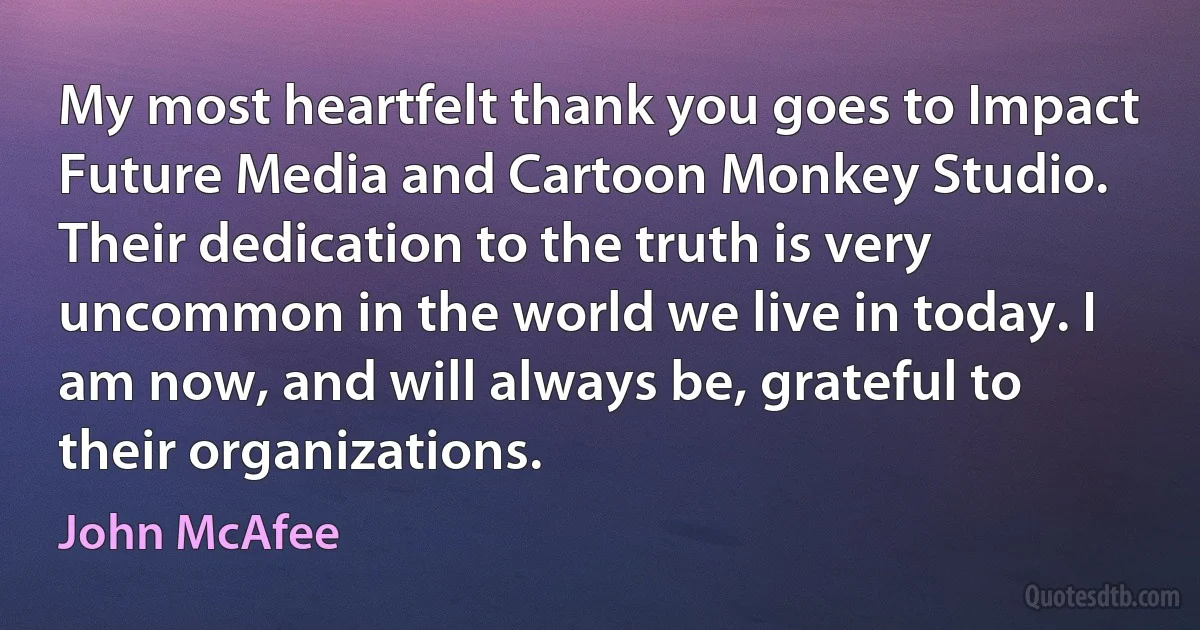 My most heartfelt thank you goes to Impact Future Media and Cartoon Monkey Studio. Their dedication to the truth is very uncommon in the world we live in today. I am now, and will always be, grateful to their organizations. (John McAfee)