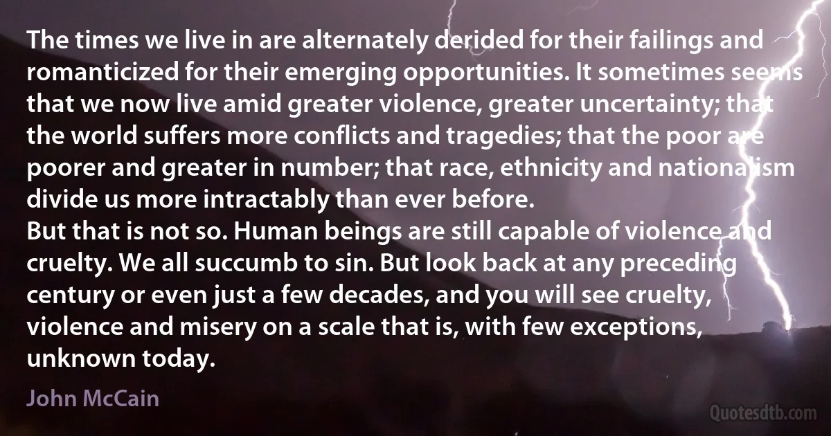 The times we live in are alternately derided for their failings and romanticized for their emerging opportunities. It sometimes seems that we now live amid greater violence, greater uncertainty; that the world suffers more conflicts and tragedies; that the poor are poorer and greater in number; that race, ethnicity and nationalism divide us more intractably than ever before.
But that is not so. Human beings are still capable of violence and cruelty. We all succumb to sin. But look back at any preceding century or even just a few decades, and you will see cruelty, violence and misery on a scale that is, with few exceptions, unknown today. (John McCain)