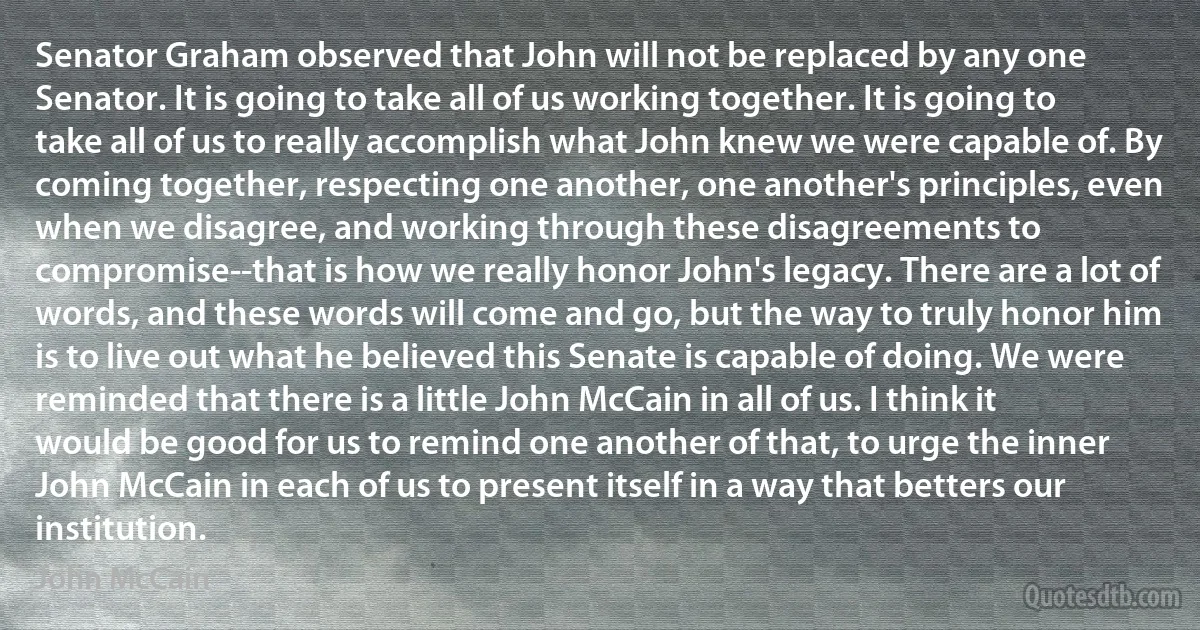 Senator Graham observed that John will not be replaced by any one Senator. It is going to take all of us working together. It is going to take all of us to really accomplish what John knew we were capable of. By coming together, respecting one another, one another's principles, even when we disagree, and working through these disagreements to compromise--that is how we really honor John's legacy. There are a lot of words, and these words will come and go, but the way to truly honor him is to live out what he believed this Senate is capable of doing. We were reminded that there is a little John McCain in all of us. I think it would be good for us to remind one another of that, to urge the inner John McCain in each of us to present itself in a way that betters our institution. (John McCain)