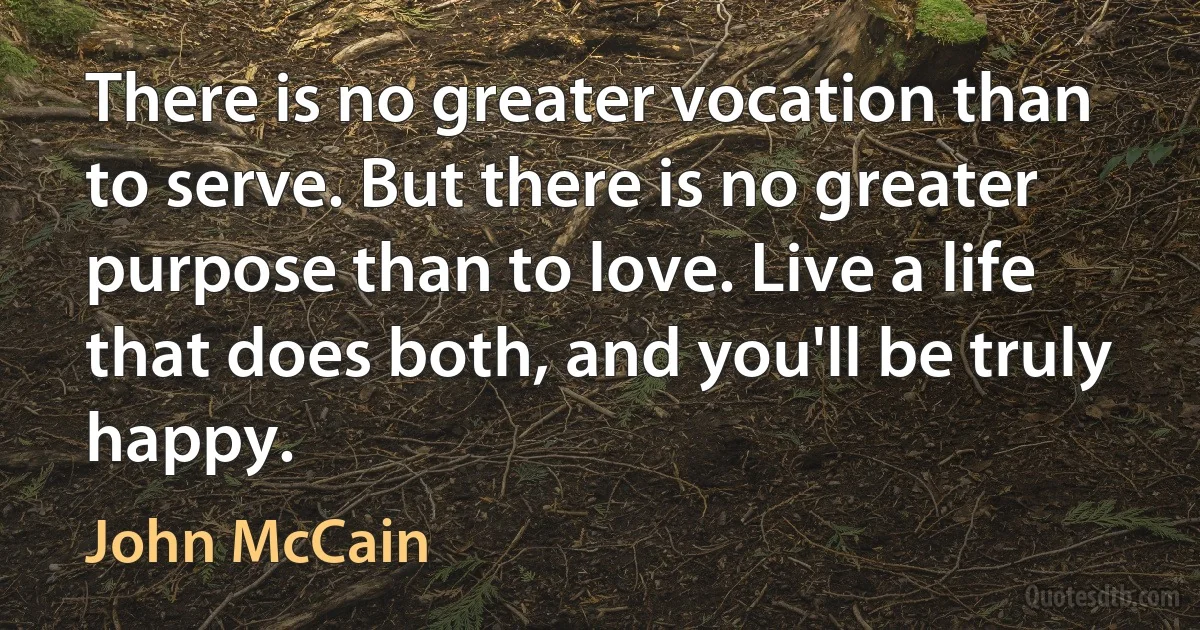 There is no greater vocation than to serve. But there is no greater purpose than to love. Live a life that does both, and you'll be truly happy. (John McCain)