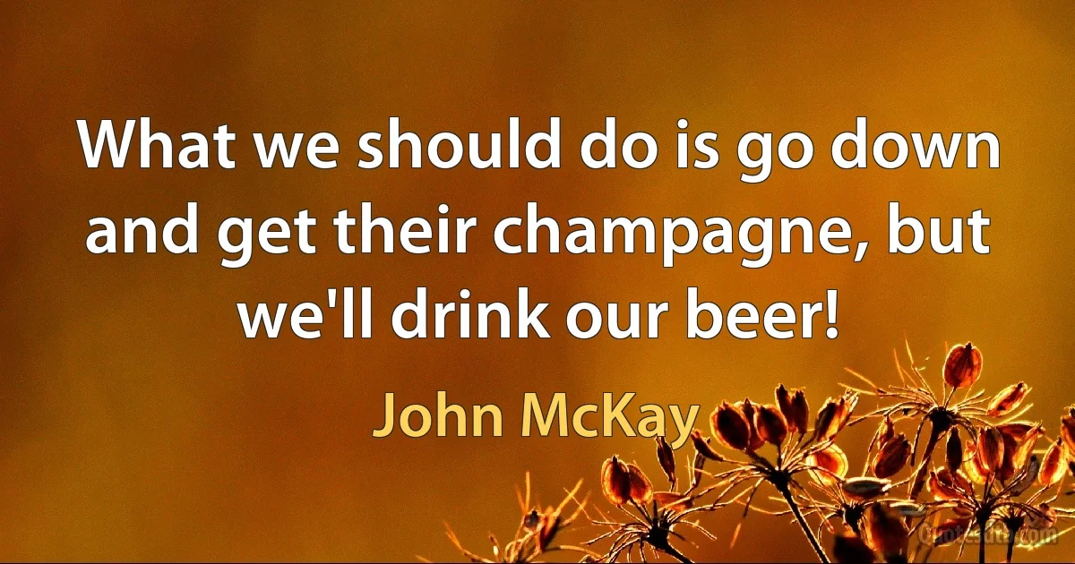 What we should do is go down and get their champagne, but we'll drink our beer! (John McKay)