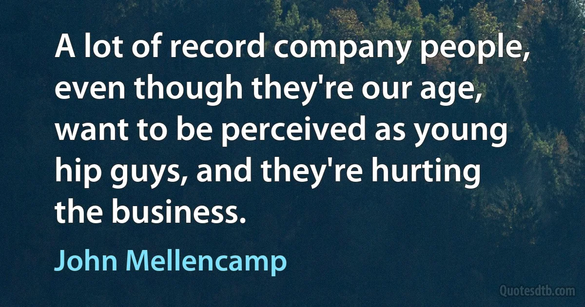 A lot of record company people, even though they're our age, want to be perceived as young hip guys, and they're hurting the business. (John Mellencamp)