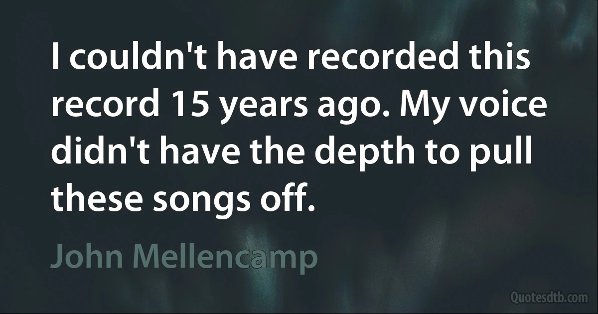 I couldn't have recorded this record 15 years ago. My voice didn't have the depth to pull these songs off. (John Mellencamp)