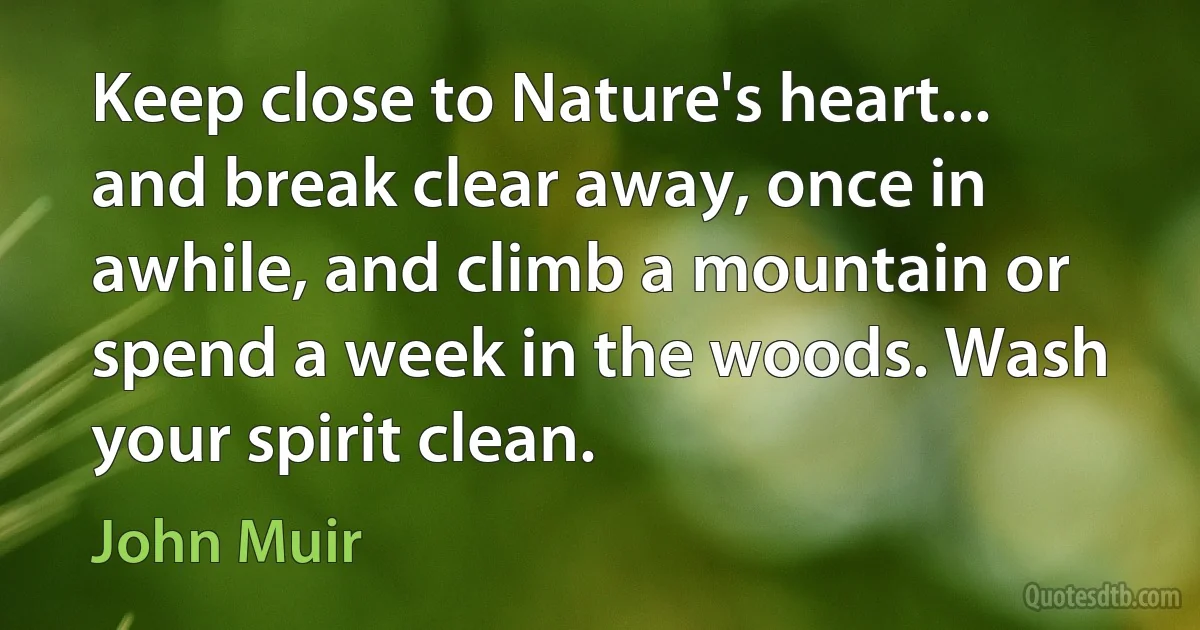 Keep close to Nature's heart... and break clear away, once in awhile, and climb a mountain or spend a week in the woods. Wash your spirit clean. (John Muir)