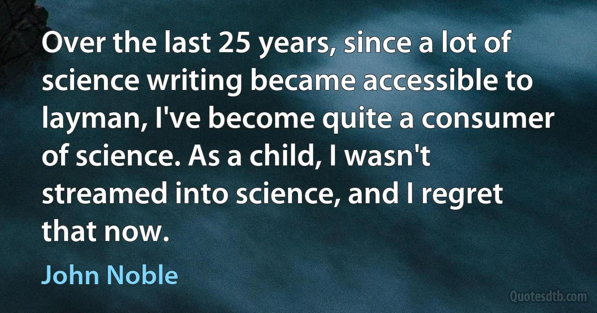 Over the last 25 years, since a lot of science writing became accessible to layman, I've become quite a consumer of science. As a child, I wasn't streamed into science, and I regret that now. (John Noble)