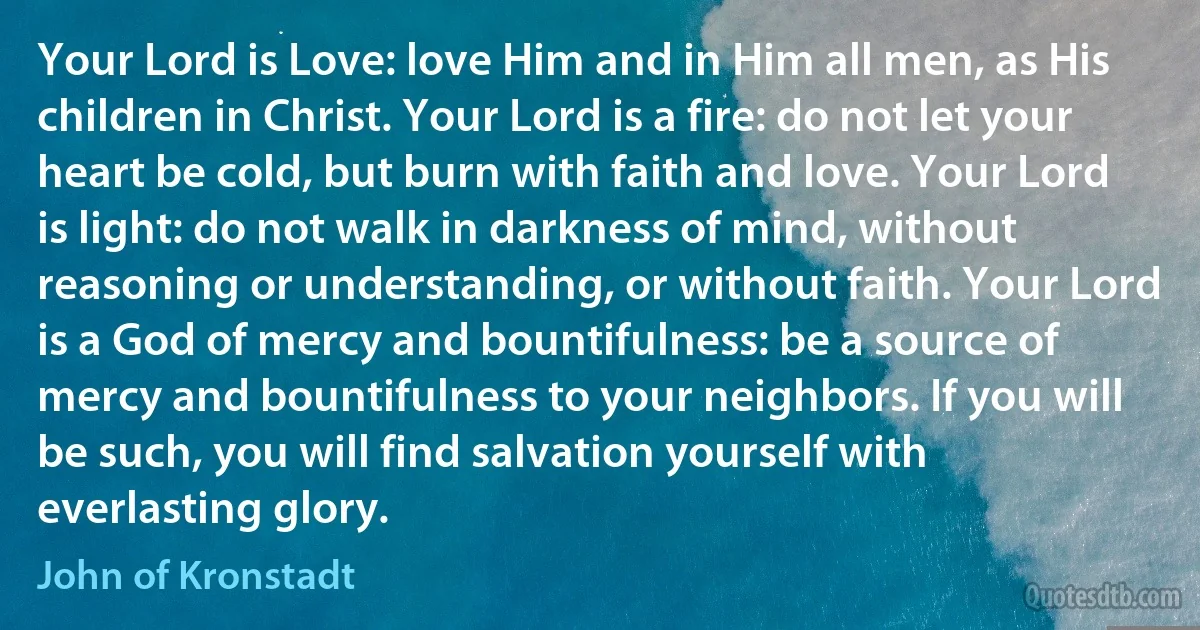 Your Lord is Love: love Him and in Him all men, as His children in Christ. Your Lord is a fire: do not let your heart be cold, but burn with faith and love. Your Lord is light: do not walk in darkness of mind, without reasoning or understanding, or without faith. Your Lord is a God of mercy and bountifulness: be a source of mercy and bountifulness to your neighbors. If you will be such, you will find salvation yourself with everlasting glory. (John of Kronstadt)