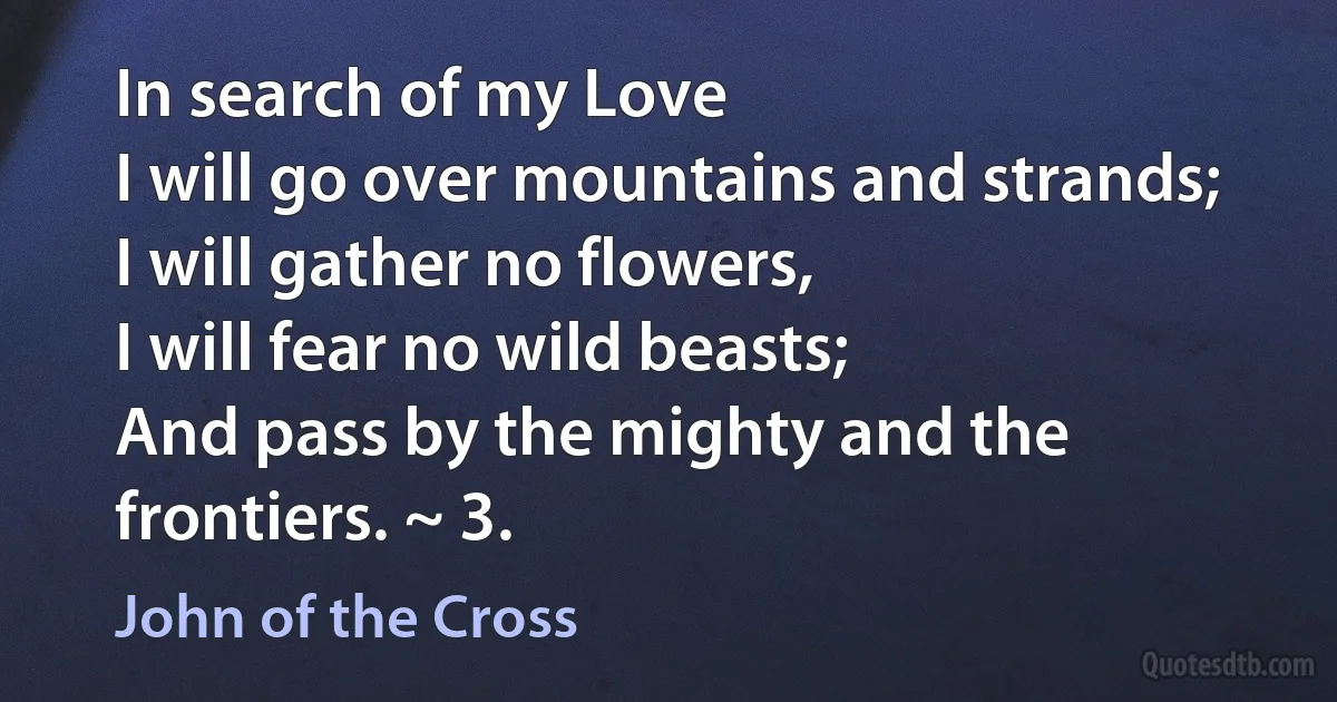 In search of my Love
I will go over mountains and strands;
I will gather no flowers,
I will fear no wild beasts;
And pass by the mighty and the frontiers. ~ 3. (John of the Cross)