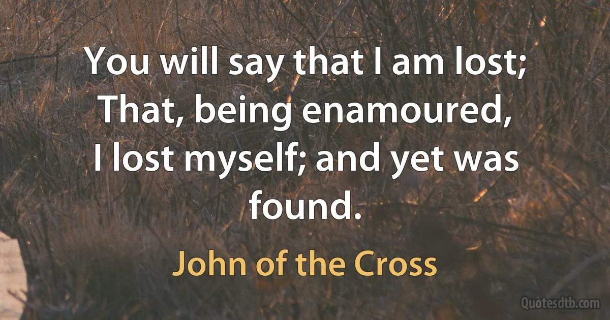 You will say that I am lost;
That, being enamoured,
I lost myself; and yet was found. (John of the Cross)